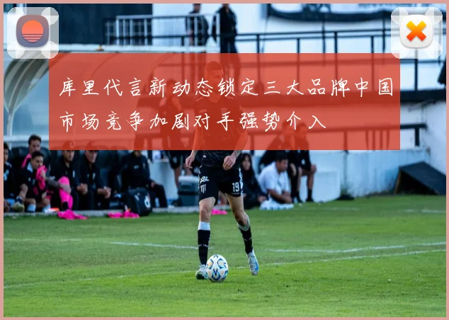 库里代言新动态锁定三大品牌中国市场竞争加剧对手强势介入