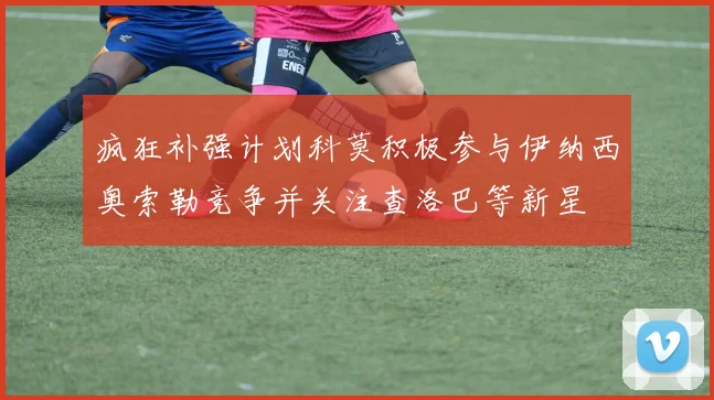 疯狂补强计划科莫积极参与伊纳西奥索勒竞争并关注查洛巴等新星