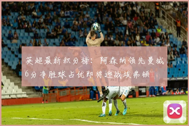 英超最新积分榜：阿森纳领先曼城6分净胜球占优即将迎战埃弗顿