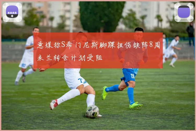 意媒称S希门尼斯脚踝扭伤缺阵8周米兰转会计划受阻