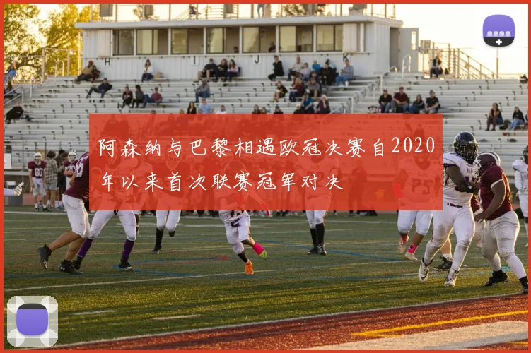 阿森纳与巴黎相遇欧冠决赛自2020年以来首次联赛冠军对决