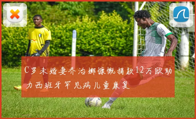 C罗未婚妻乔治娜慷慨捐款12万欧助力西班牙罕见病儿童康复