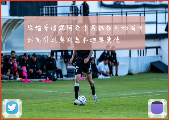 绿帽哥透露阿隆索若执教利物浦将优先引进奥利塞和迪奥曼德
