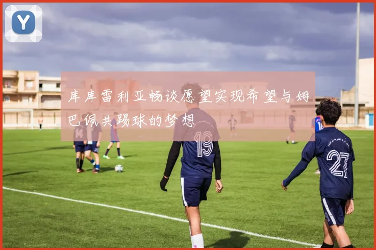 库库雷利亚畅谈愿望实现希望与姆巴佩共踢球的梦想
