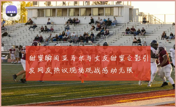 甜蜜瞬间亚马尔与女友甜蜜合影引发网友热议现场观战感动无限