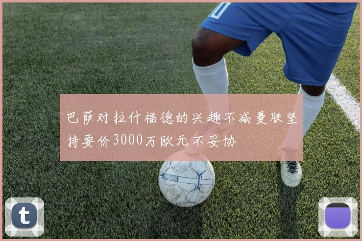 巴萨对拉什福德的兴趣不减曼联坚持要价3000万欧元不妥协