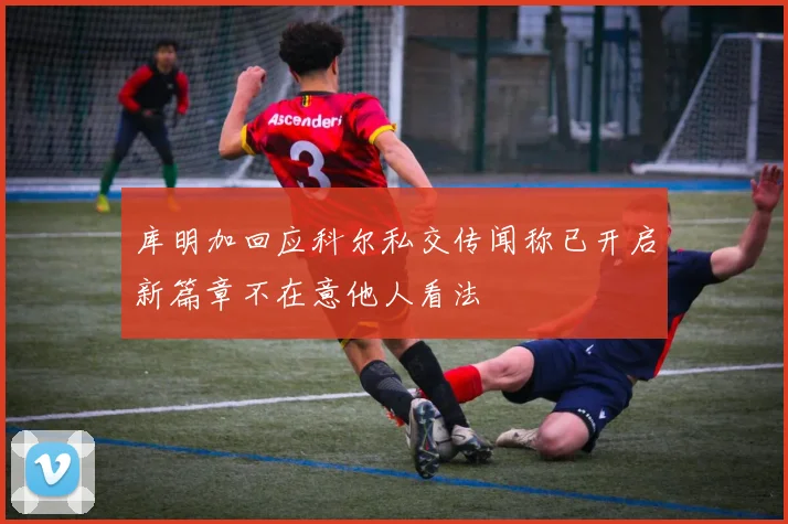 库明加回应科尔私交传闻称已开启新篇章不在意他人看法