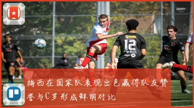 梅西在国家队表现出色赢得队友赞誉与C罗形成鲜明对比