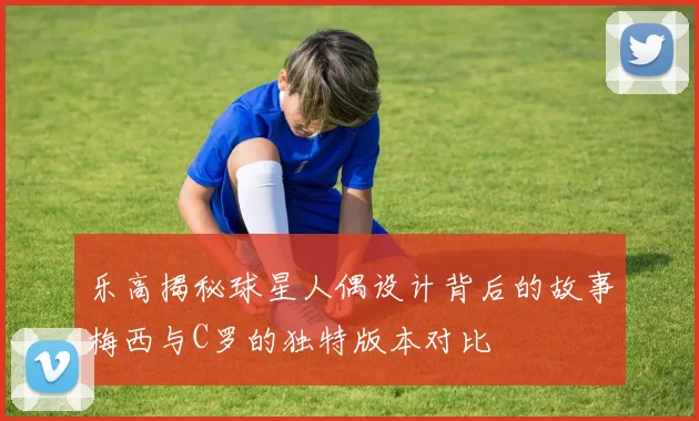 乐高揭秘球星人偶设计背后的故事梅西与C罗的独特版本对比