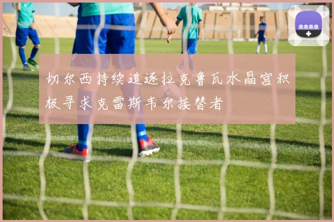切尔西持续追逐拉克鲁瓦水晶宫积极寻求克雷斯韦尔接替者