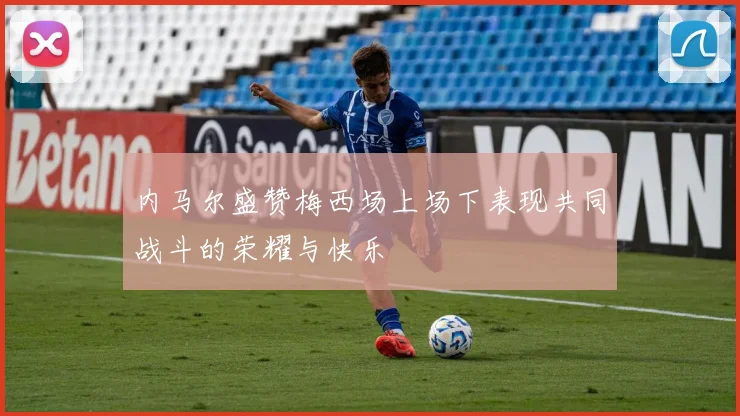 内马尔盛赞梅西场上场下表现共同战斗的荣耀与快乐