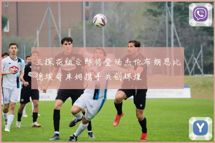 三探花组合即将登场杰伦布朗恩比德埃奇库姆携手共创辉煌