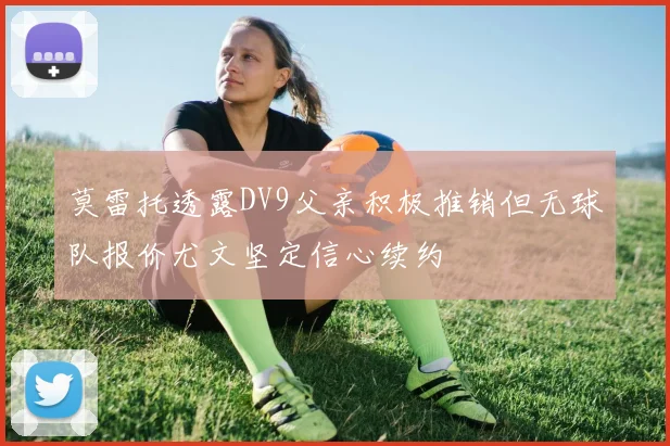 莫雷托透露DV9父亲积极推销但无球队报价尤文坚定信心续约