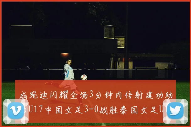 成宛迪闪耀全场3分钟内传射建功助力U17中国女足3-0战胜泰国女足U17