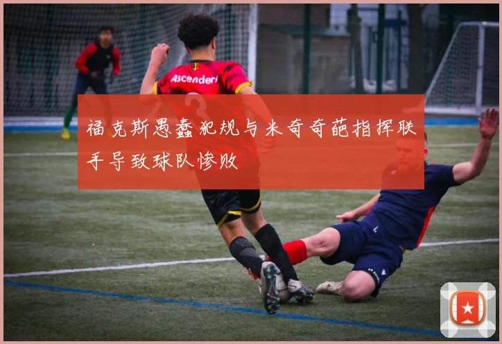 福克斯愚蠢犯规与米奇奇葩指挥联手导致球队惨败
